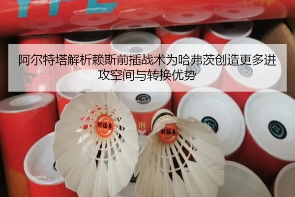 阿尔特塔解析赖斯前插战术为哈弗茨创造更多进攻空间与转换优势