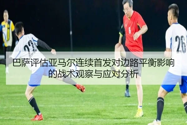 巴萨评估亚马尔连续首发对边路平衡影响的战术观察与应对分析